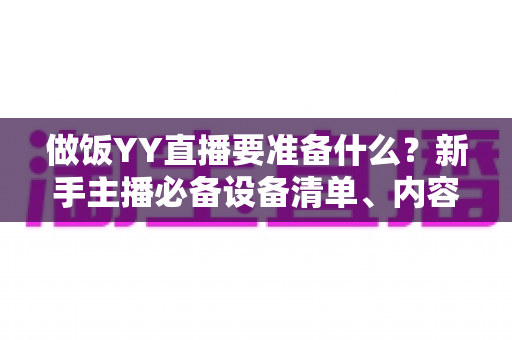 做饭YY直播要准备什么?新手主播必备设备清单、内容策划与实战技巧全解析 做饭YY直播要准备什么?新手主播必备设备清单、内容策划与实战技巧全解析
