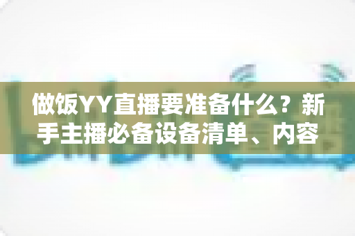 做饭YY直播要准备什么?新手主播必备设备清单、内容策划与实战技巧全解析 做饭YY直播要准备什么?新手主播必备设备清单、内容策划与实战技巧全解析