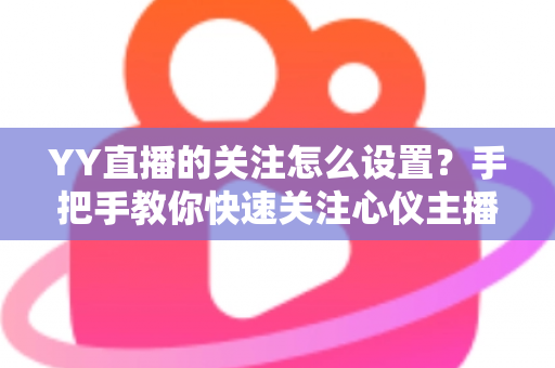 YY直播的关注怎么设置？手把手教你快速关注心仪主播并开启开播提醒的完整攻略