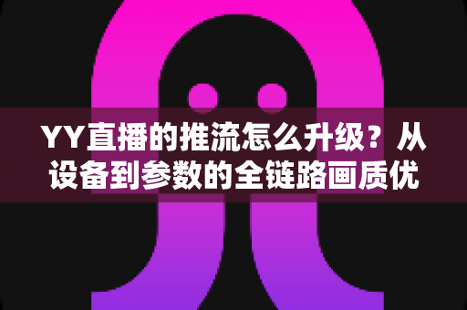 YY直播的推流怎么升级？从设备到参数的全链路画质优化实战指南