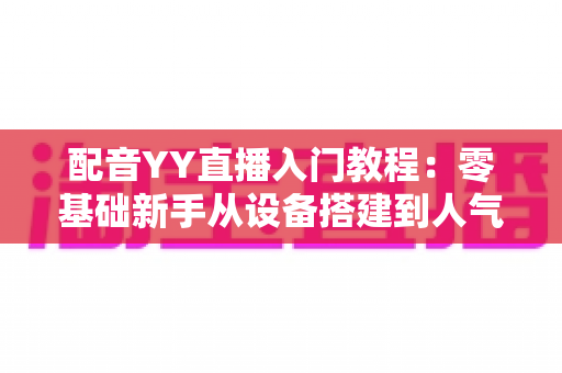 配音YY直播入门教程:零基础新手从设备搭建到人气暴涨的实战全攻略 配音YY直播入门教程:零基础新手从设备搭建到人气暴涨的实战全攻略