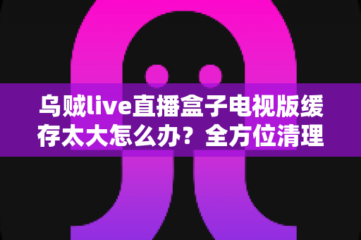 乌贼live直播盒子电视版缓存太大怎么办?全方位清理与优化指南 乌贼live直播盒子电视版缓存太大怎么办?全方位清理与优化指南