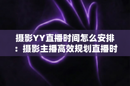 摄影YY直播时间怎么安排:摄影主播高效规划直播时间的完整指南与实用策略 摄影YY直播时间怎么安排:摄影主播高效规划直播时间的完整指南与实用策略