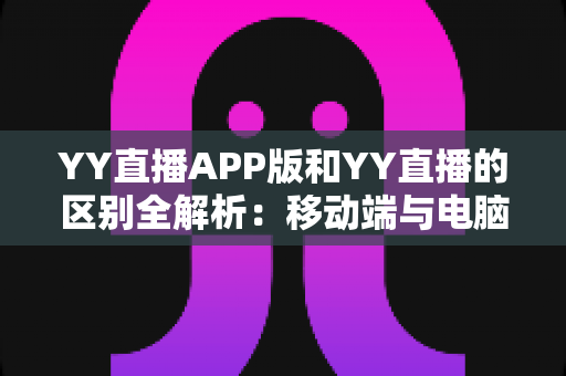 YY直播APP版和YY直播的区别全解析：移动端与电脑端深度对比，帮你选对最佳使用方式