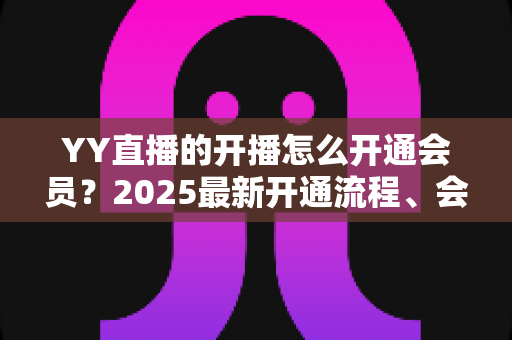 YY直播的开播怎么开通会员?2025最新开通流程、会员权益与开播条件一站式全解析 YY直播的开播怎么开通会员?2025最新开通流程、会员权益与开播条件一站式全解析