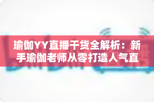 瑜伽YY直播干货全解析：新手瑜伽老师从零打造人气直播间的实战指南