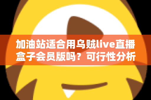 加油站适合用乌贼live直播盒子会员版吗?可行性分析与实操落地全指南 加油站适合用乌贼live直播盒子会员版吗?可行性分析与实操落地全指南