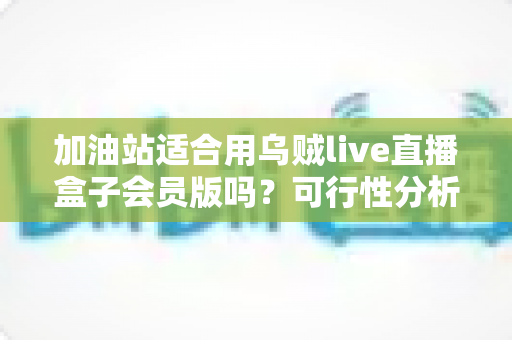 加油站适合用乌贼live直播盒子会员版吗？可行性分析与实操落地全指南