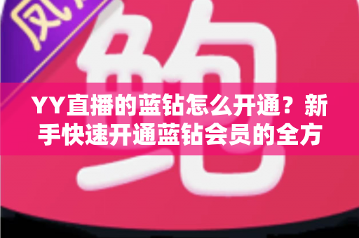 YY直播的蓝钻怎么开通？新手快速开通蓝钻会员的全方位实用指南