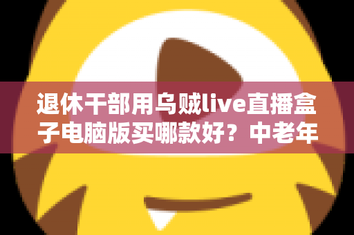 退休干部用乌贼live直播盒子电脑版买哪款好?中老年直播入门选购全攻略 退休干部用乌贼live直播盒子电脑版买哪款好?中老年直播入门选购全攻略