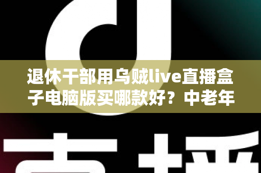 退休干部用乌贼live直播盒子电脑版买哪款好?中老年直播入门选购全攻略 退休干部用乌贼live直播盒子电脑版买哪款好?中老年直播入门选购全攻略