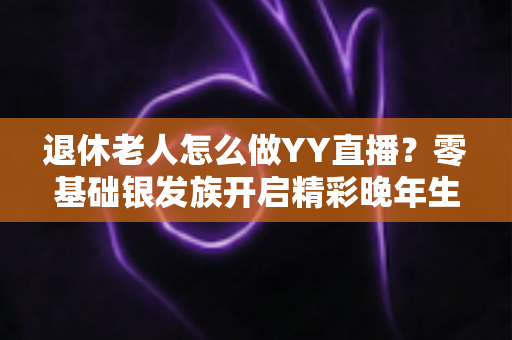 退休老人怎么做YY直播？零基础银发族开启精彩晚年生活的全攻略