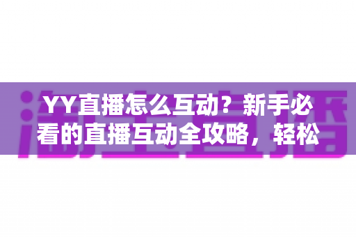 YY直播怎么互动？新手必看的直播互动全攻略，轻松玩转直播间、快速提升人气与粉丝粘性