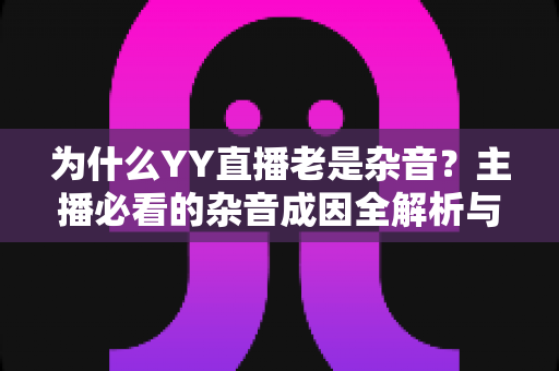 为什么YY直播老是杂音?主播必看的杂音成因全解析与实用解决指南 为什么YY直播老是杂音?主播必看的杂音成因全解析与实用解决指南