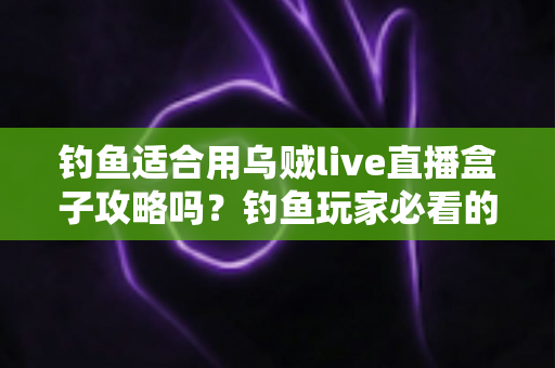钓鱼适合用乌贼live直播盒子攻略吗？钓鱼玩家必看的直播工具使用全解析