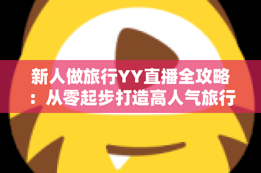 新人做旅行YY直播全攻略：从零起步打造高人气旅行直播间的实战指南
