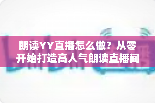 朗读YY直播怎么做?从零开始打造高人气朗读直播间的完整攻略 朗读YY直播怎么做?从零开始打造高人气朗读直播间的完整攻略