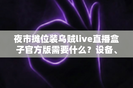 夜市摊位装乌贼live直播盒子官方版需要什么?设备、账号与资质一站式全攻略 夜市摊位装乌贼live直播盒子官方版需要什么?设备、账号与资质一站式全攻略