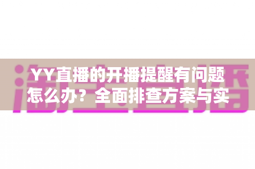 YY直播的开播提醒有问题怎么办？全面排查方案与实用设置技巧，让你第一时间不错过任何精彩直播
