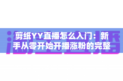 剪纸YY直播怎么入门：新手从零开始开播涨粉的完整实用指南