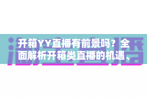 开箱YY直播有前景吗?全面解析开箱类直播的机遇、挑战与变现之道 开箱YY直播有前景吗?全面解析开箱类直播的机遇、挑战与变现之道