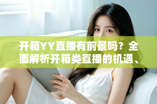 开箱YY直播有前景吗?全面解析开箱类直播的机遇、挑战与变现之道 开箱YY直播有前景吗?全面解析开箱类直播的机遇、挑战与变现之道