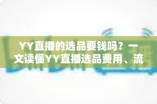 YY直播的选品要钱吗？一文读懂YY直播选品费用、流程与避坑指南