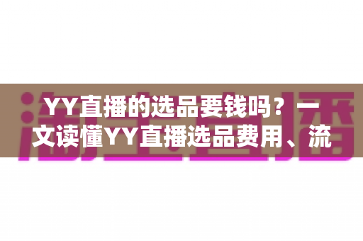 YY直播的选品要钱吗？一文读懂YY直播选品费用、流程与避坑指南