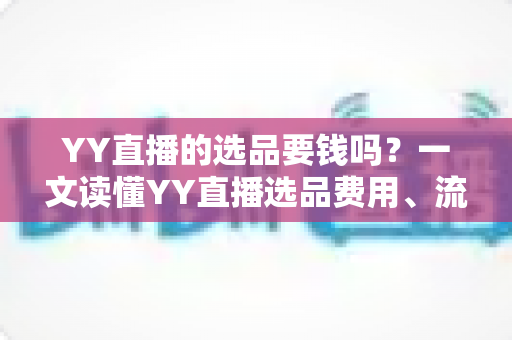 YY直播的选品要钱吗？一文读懂YY直播选品费用、流程与避坑指南
