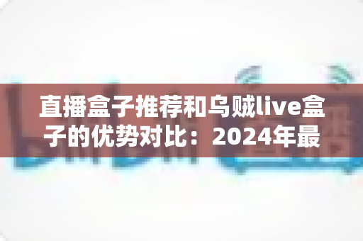 直播盒子推荐和乌贼live盒子的优势对比：2024年最全选购指南，帮你轻松找到理想观影神器