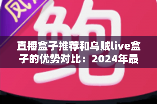 直播盒子推荐和乌贼live盒子的优势对比：2024年最全选购指南，帮你轻松找到理想观影神器
