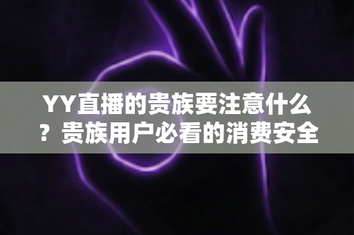 YY直播的贵族要注意什么？贵族用户必看的消费安全与权益全攻略