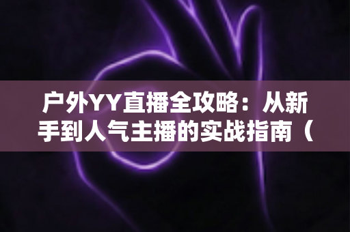 户外YY直播全攻略:从新手到人气主播的实战指南(含设备清单、涨粉技巧与变现方法) 户外YY直播全攻略:从新手到人气主播的实战指南(含设备清单、涨粉技巧与变现方法)