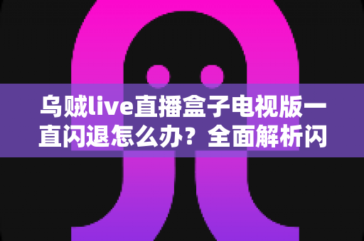 乌贼live直播盒子电视版一直闪退怎么办？全面解析闪退原因与实用修复指南