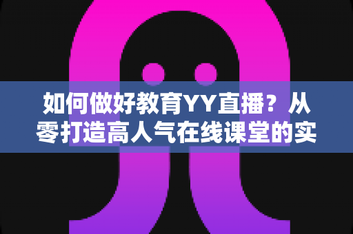 如何做好教育YY直播?从零打造高人气在线课堂的实战指南 如何做好教育YY直播?从零打造高人气在线课堂的实战指南