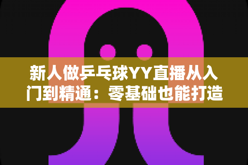 新人做乒乓球YY直播从入门到精通：零基础也能打造高人气直播间的实战攻略
