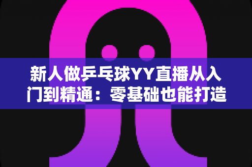 新人做乒乓球YY直播从入门到精通：零基础也能打造高人气直播间的实战攻略