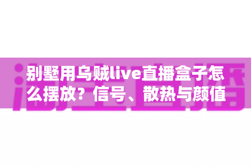 别墅用乌贼live直播盒子怎么摆放?信号、散热与颜值兼顾的全方位摆放攻略 别墅用乌贼live直播盒子怎么摆放?信号、散热与颜值兼顾的全方位摆放攻略