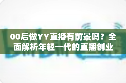 00后做YY直播有前景吗?全面解析年轻一代的直播创业机遇与挑战 00后做YY直播有前景吗?全面解析年轻一代的直播创业机遇与挑战