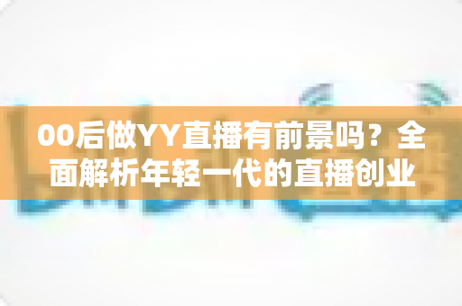 00后做YY直播有前景吗?全面解析年轻一代的直播创业机遇与挑战 00后做YY直播有前景吗?全面解析年轻一代的直播创业机遇与挑战