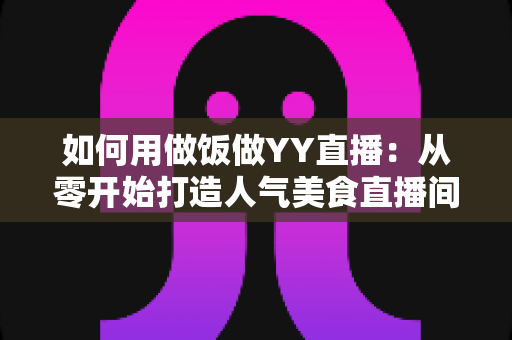 如何用做饭做YY直播:从零开始打造人气美食直播间的完整指南 如何用做饭做YY直播:从零开始打造人气美食直播间的完整指南