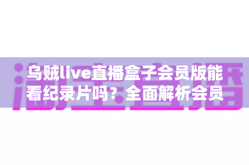乌贼live直播盒子会员版能看纪录片吗？全面解析会员权益、纪录片资源与观看指南