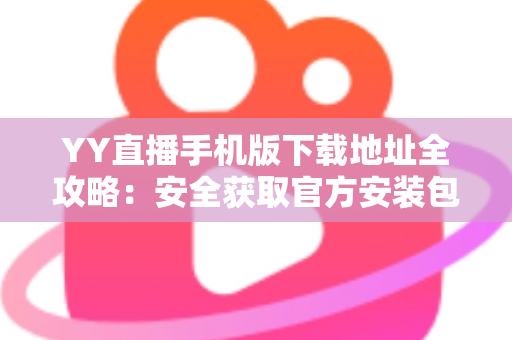 YY直播手机版下载地址全攻略:安全获取官方安装包的完整指南 YY直播手机版下载地址全攻略:安全获取官方安装包的完整指南