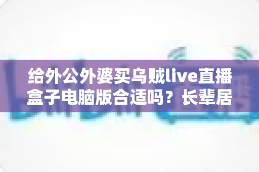给外公外婆买乌贼live直播盒子电脑版合适吗?长辈居家影音体验实用选购全指南 给外公外婆买乌贼live直播盒子电脑版合适吗?长辈居家影音体验实用选购全指南