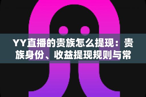 YY直播的贵族怎么提现:贵族身份、收益提现规则与常见问题全面解析 YY直播的贵族怎么提现:贵族身份、收益提现规则与常见问题全面解析