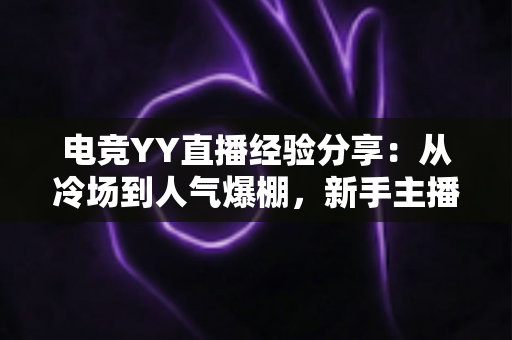电竞YY直播经验分享：从冷场到人气爆棚，新手主播必备的实战涨粉攻略