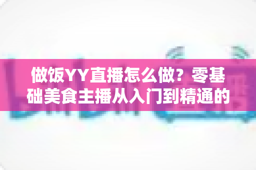 做饭YY直播怎么做?零基础美食主播从入门到精通的完整指南 做饭YY直播怎么做?零基础美食主播从入门到精通的完整指南