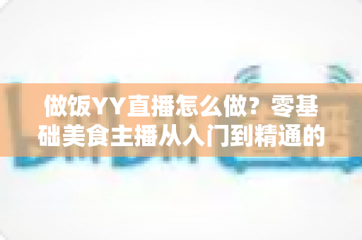 做饭YY直播怎么做?零基础美食主播从入门到精通的完整指南 做饭YY直播怎么做?零基础美食主播从入门到精通的完整指南