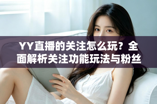 YY直播的关注怎么玩?全面解析关注功能玩法与粉丝运营技巧 YY直播的关注怎么玩?全面解析关注功能玩法与粉丝运营技巧
