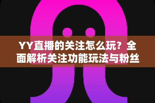 YY直播的关注怎么玩?全面解析关注功能玩法与粉丝运营技巧 YY直播的关注怎么玩?全面解析关注功能玩法与粉丝运营技巧
